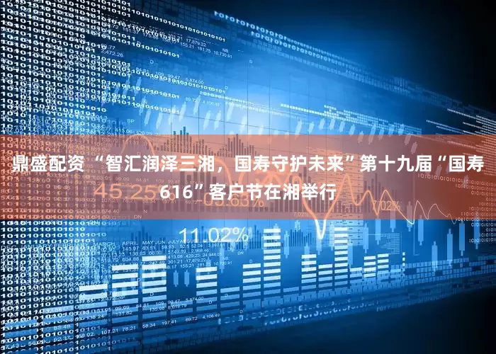 鼎盛配资 “智汇润泽三湘，国寿守护未来”第十九届“国寿616”客户节在湘举行