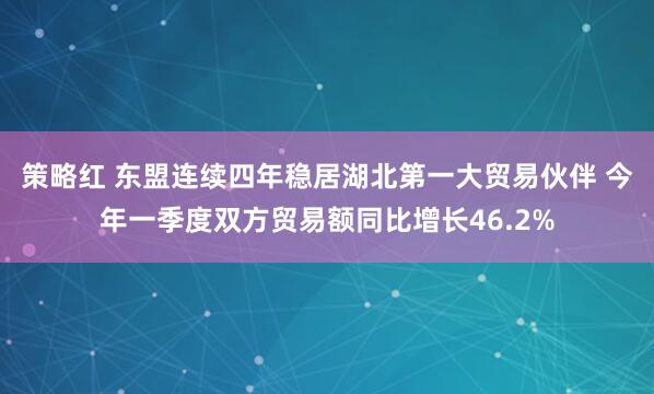 策略红 东盟连续四年稳居湖北第一大贸易伙伴 今年一季度双方贸易额同比增长46.2%