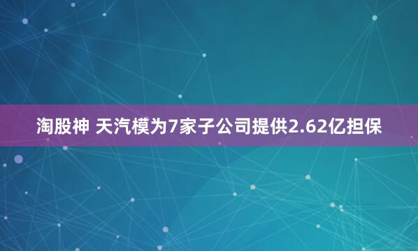 淘股神 天汽模为7家子公司提供2.62亿担保