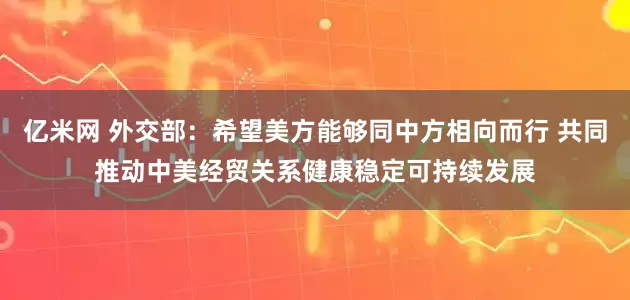 亿米网 外交部：希望美方能够同中方相向而行 共同推动中美经贸关系健康稳定可持续发展