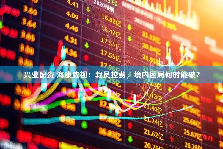 兴业配资 海康威视：裁员控费，境内困局何时能破？