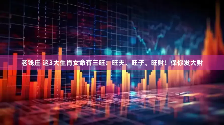 老钱庄 这3大生肖女命有三旺：旺夫、旺子、旺财！保你发大财