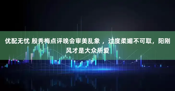 优配无忧 殷秀梅点评晚会审美乱象 ，过度柔媚不可取，阳刚风才是大众所爱
