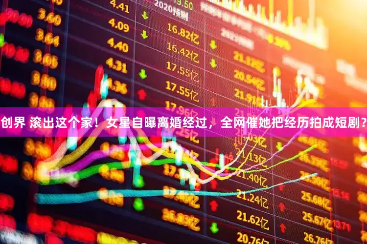 创界 滚出这个家！女星自曝离婚经过，全网催她把经历拍成短剧？