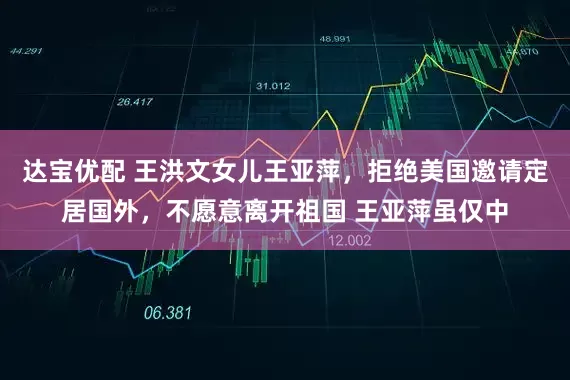 达宝优配 王洪文女儿王亚萍，拒绝美国邀请定居国外，不愿意离开祖国 王亚萍虽仅中