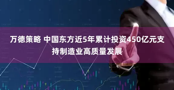 万德策略 中国东方近5年累计投资450亿元支持制造业高质量发展